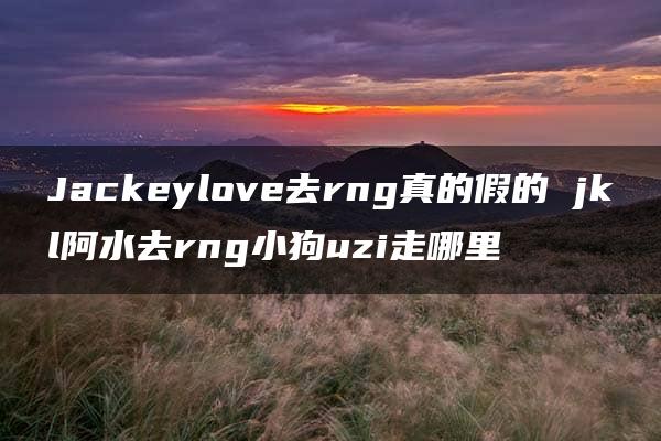 Jackeylove去rng真的假的 jkl阿水去rng小狗uzi走哪里