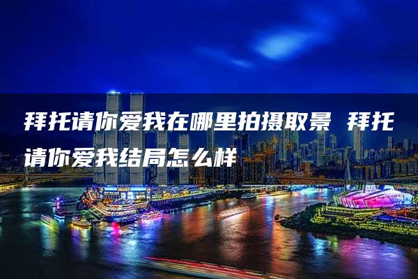 拜托请你爱我在哪里拍摄取景 拜托请你爱我结局怎么样