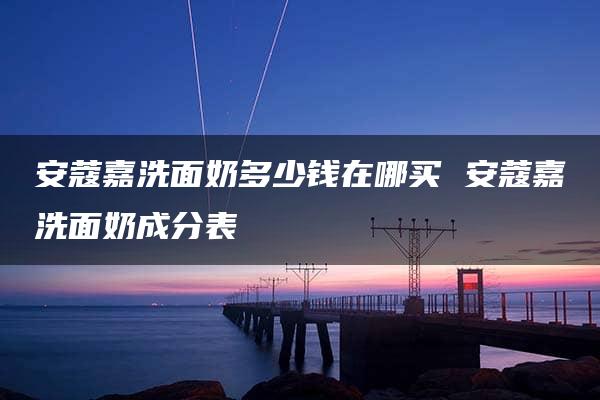 安蔻嘉洗面奶多少钱在哪买 安蔻嘉洗面奶成分表