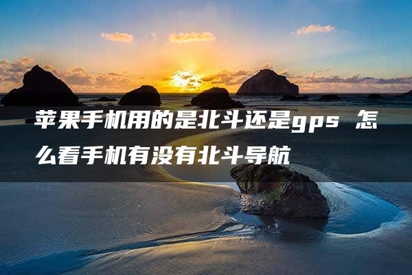 苹果手机用的是北斗还是gps 怎么看手机有没有北斗导航