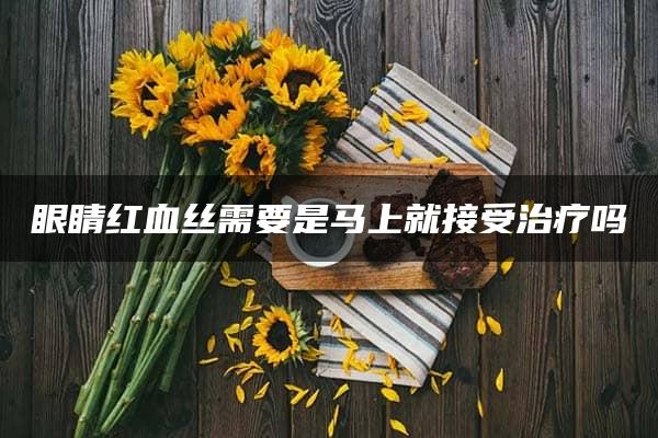 眼睛红血丝需要是马上就接受治疗吗