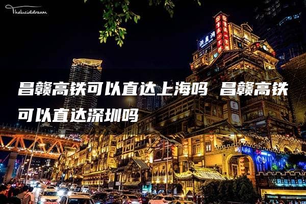 昌赣高铁可以直达上海吗 昌赣高铁可以直达深圳吗