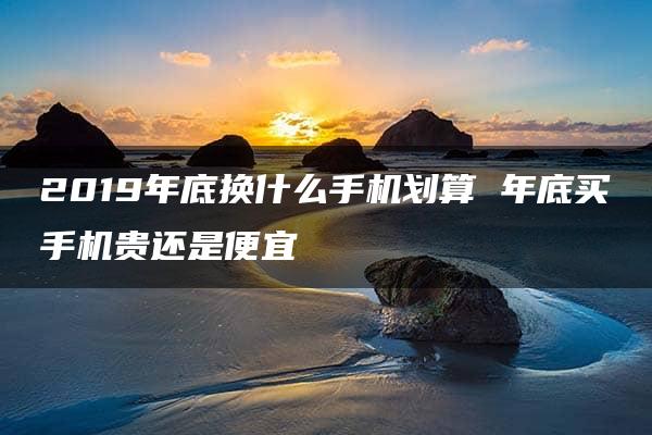 2019年底换什么手机划算 年底买手机贵还是便宜