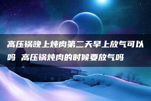 高压锅晚上炖肉第二天早上放气可以吗 高压锅炖肉的时候要放气吗