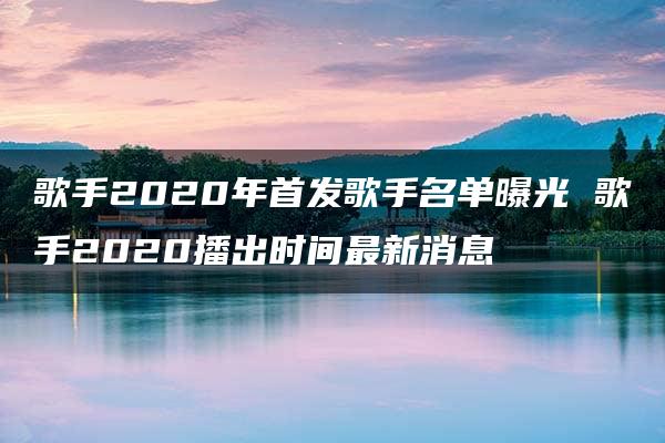 歌手2020年首发歌手名单曝光 歌手2020播出时间最新消息