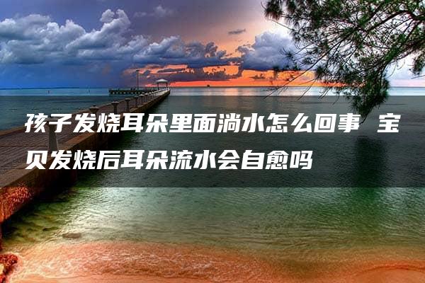 孩子发烧耳朵里面淌水怎么回事 宝贝发烧后耳朵流水会自愈吗