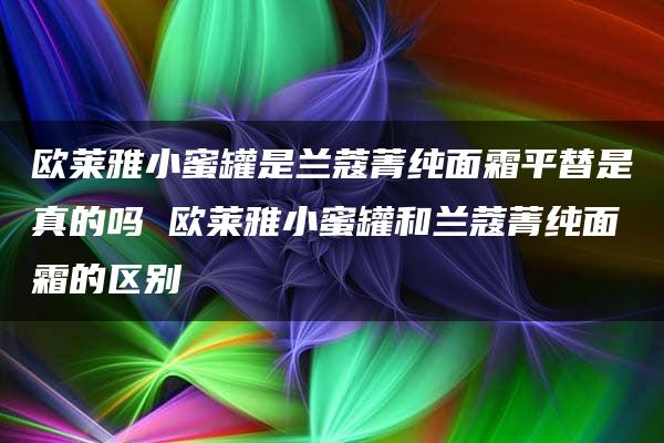 欧莱雅小蜜罐是兰蔻菁纯面霜平替是真的吗 欧莱雅小蜜罐和兰蔻菁纯面霜的区别