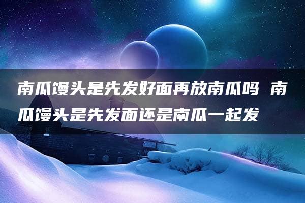 南瓜馒头是先发好面再放南瓜吗 南瓜馒头是先发面还是南瓜一起发