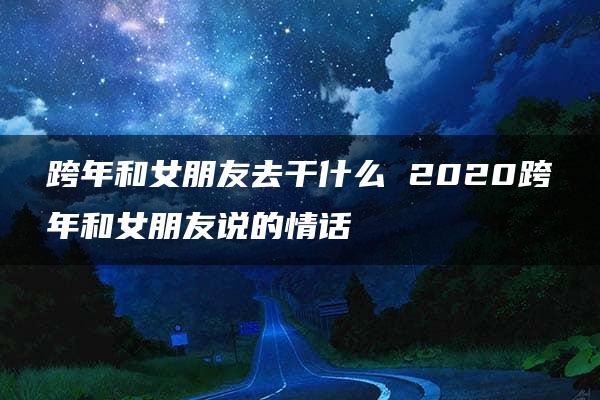 跨年和女朋友去干什么 2020跨年和女朋友说的情话