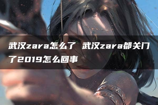 武汉zara怎么了 武汉zara都关门了2019怎么回事