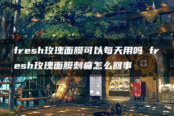 fresh玫瑰面膜可以每天用吗 fresh玫瑰面膜刺痛怎么回事