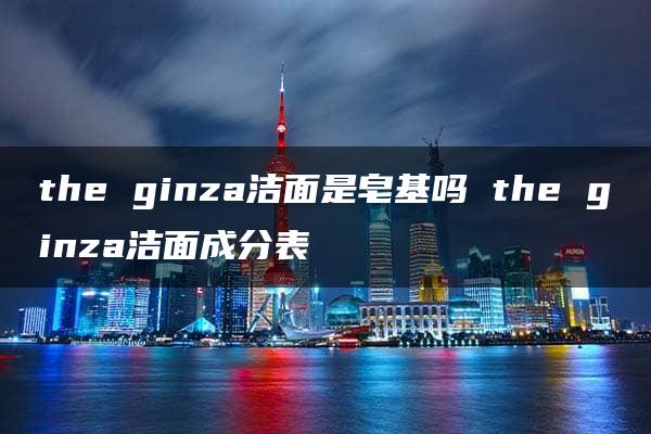 the ginza洁面是皂基吗 the ginza洁面成分表