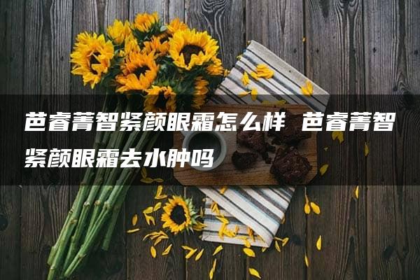 芭睿菁智紧颜眼霜怎么样 芭睿菁智紧颜眼霜去水肿吗