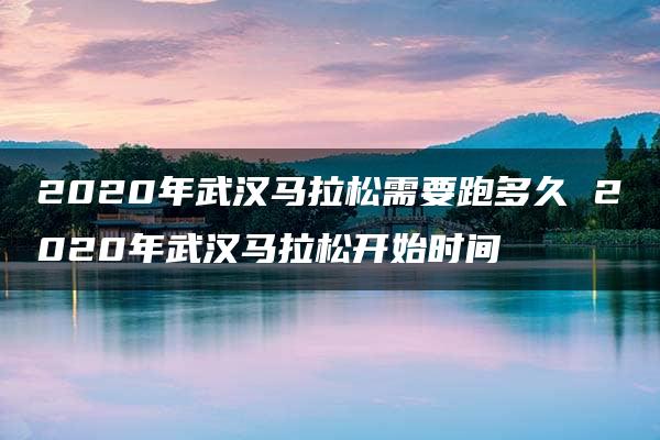 2020年武汉马拉松需要跑多久 2020年武汉马拉松开始时间