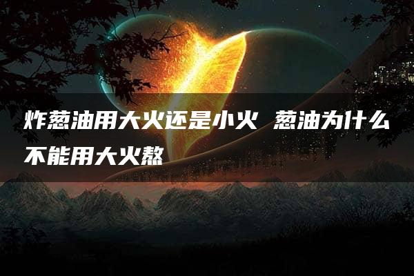 炸葱油用大火还是小火 葱油为什么不能用大火熬