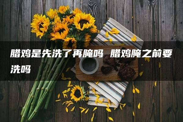 腊鸡是先洗了再腌吗 腊鸡腌之前要洗吗