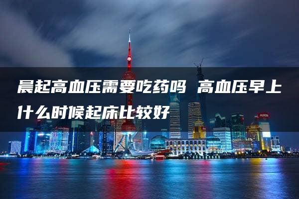 晨起高血压需要吃药吗 高血压早上什么时候起床比较好