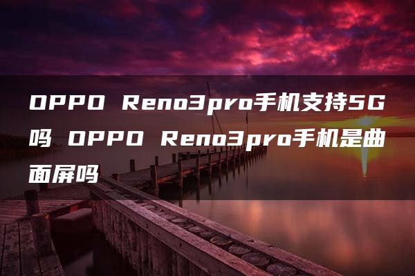 OPPO Reno3pro手机支持5G吗 OPPO Reno3pro手机是曲面屏吗