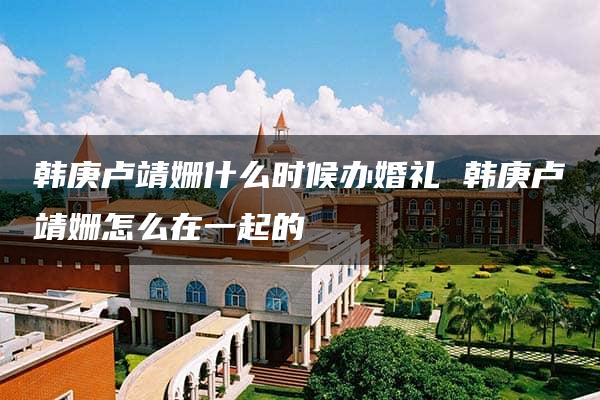 韩庚卢靖姗什么时候办婚礼 韩庚卢靖姗怎么在一起的