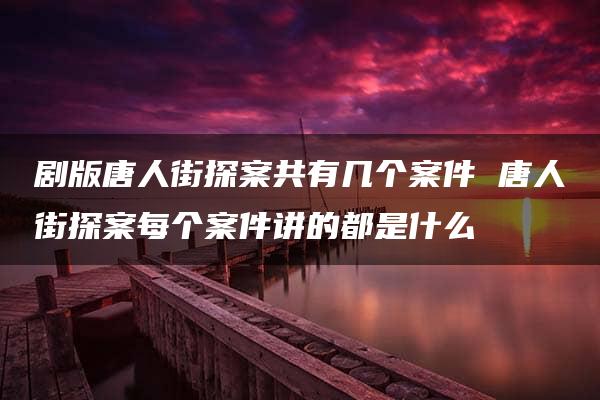 剧版唐人街探案共有几个案件 唐人街探案每个案件讲的都是什么