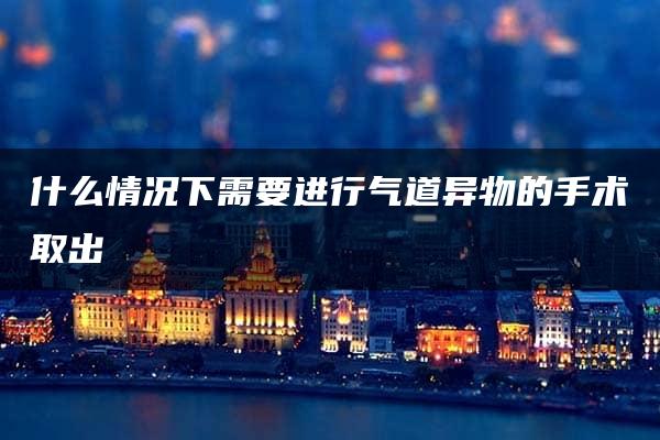 什么情况下需要进行气道异物的手术取出