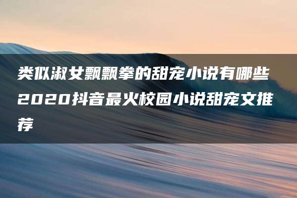 类似淑女飘飘拳的甜宠小说有哪些 2020抖音最火校园小说甜宠文推荐