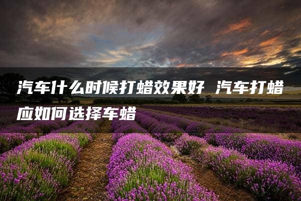 汽车什么时候打蜡效果好 汽车打蜡应如何选择车蜡