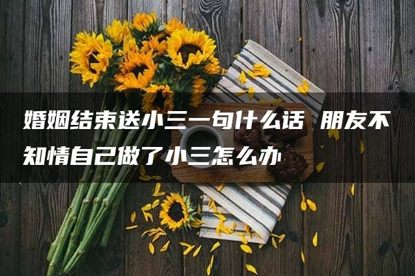 婚姻结束送小三一句什么话 朋友不知情自己做了小三怎么办