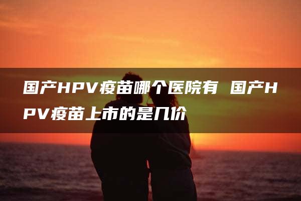 国产HPV疫苗哪个医院有 国产HPV疫苗上市的是几价