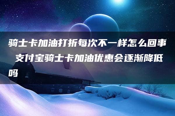 骑士卡加油打折每次不一样怎么回事 支付宝骑士卡加油优惠会逐渐降低吗