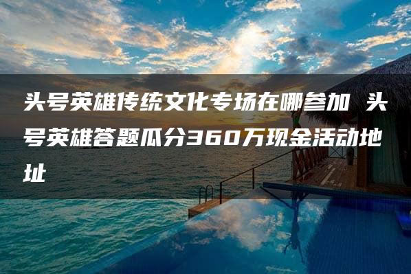 头号英雄传统文化专场在哪参加 头号英雄答题瓜分360万现金活动地址