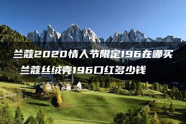 兰蔻2020情人节限定196在哪买 兰蔻丝绒壳196口红多少钱