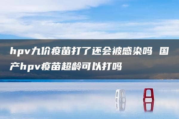 hpv九价疫苗打了还会被感染吗 国产hpv疫苗超龄可以打吗