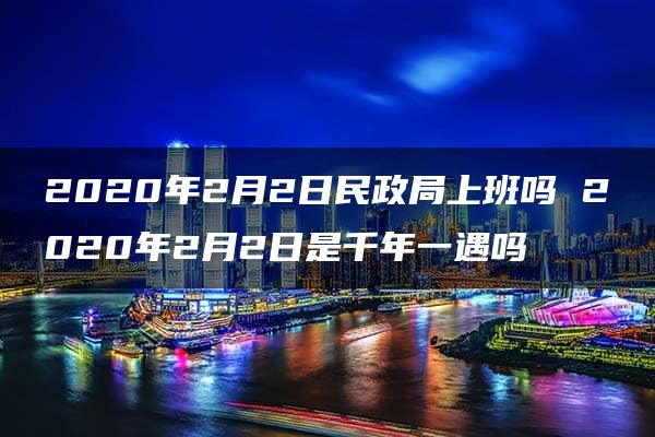 2020年2月2日民政局上班吗 2020年2月2日是千年一遇吗