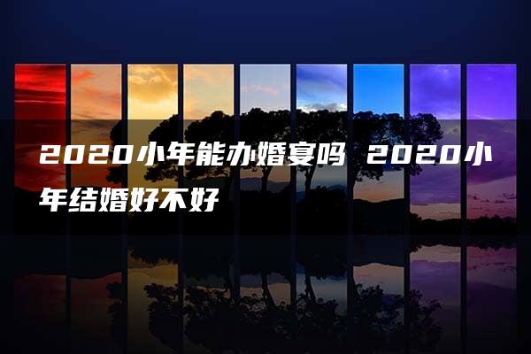 2020小年能办婚宴吗 2020小年结婚好不好