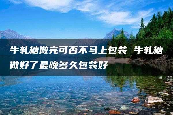 牛轧糖做完可否不马上包装 牛轧糖做好了最晚多久包装好