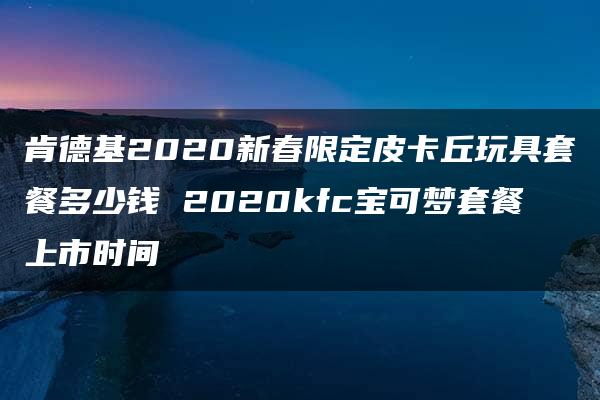 肯德基2020新春限定皮卡丘玩具套餐多少钱 2020kfc宝可梦套餐上市时间