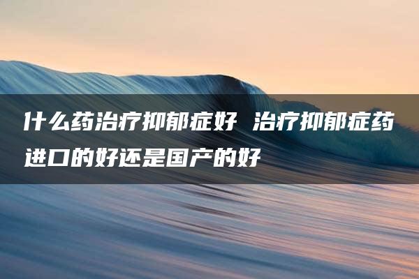 什么药治疗抑郁症好 治疗抑郁症药进口的好还是国产的好