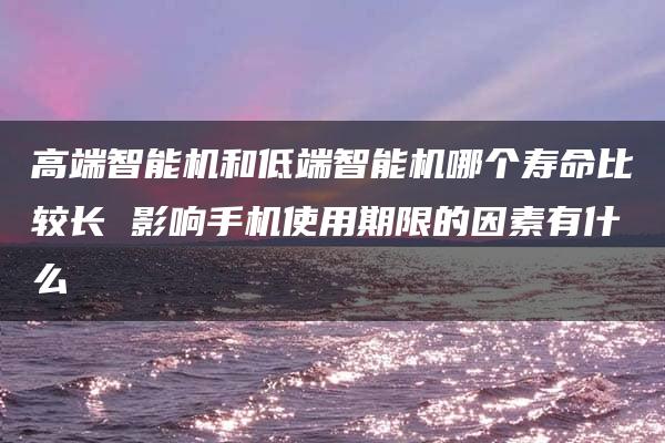 高端智能机和低端智能机哪个寿命比较长 影响手机使用期限的因素有什么