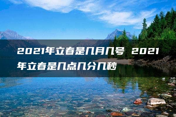 2021年立春是几月几号 2021年立春是几点几分几秒