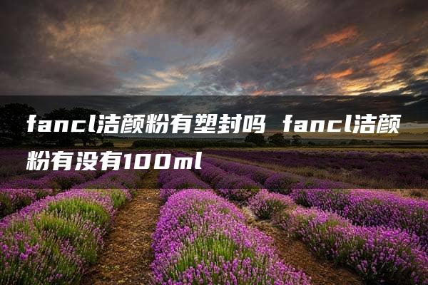 fancl洁颜粉有塑封吗 fancl洁颜粉有没有100ml