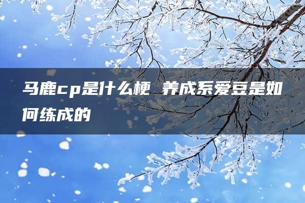 马鹿cp是什么梗 养成系爱豆是如何练成的