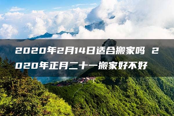 2020年2月14日适合搬家吗 2020年正月二十一搬家好不好