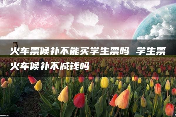 火车票候补不能买学生票吗 学生票火车候补不减钱吗