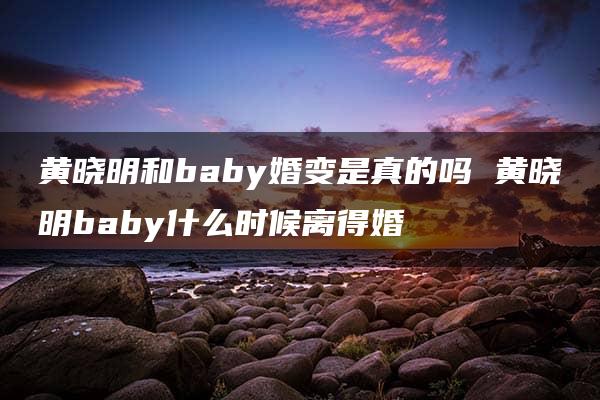 黄晓明和baby婚变是真的吗 黄晓明baby什么时候离得婚