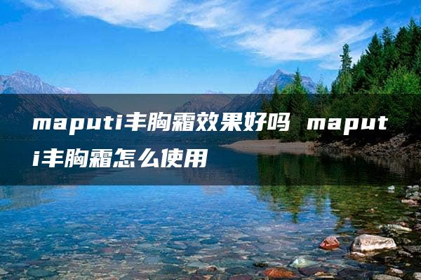 maputi丰胸霜效果好吗 maputi丰胸霜怎么使用