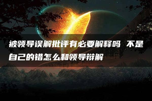 被领导误解批评有必要解释吗 不是自己的错怎么和领导辩解