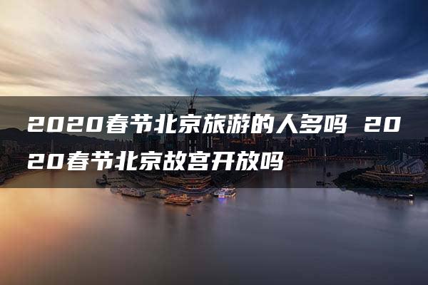 2020春节北京旅游的人多吗 2020春节北京故宫开放吗