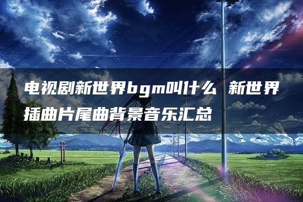 电视剧新世界bgm叫什么 新世界插曲片尾曲背景音乐汇总