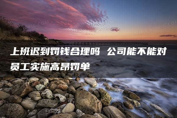 上班迟到罚钱合理吗 公司能不能对员工实施高昂罚单